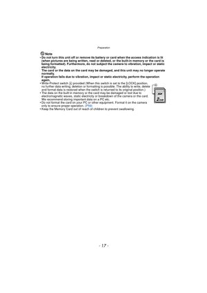 Page 17- 17 -
Preparation
Note
•Do not turn this unit off or remove its battery or card when the access indication is lit 
(when pictures are being written, read or deleted, or the built-in memory or the card is 
being formatted). Furthermore, do not subject the camera to vibration, impact or static 
electricity. 
The card or the data on the card may be damaged, and this unit may no longer operate 
normally. 
If operation fails due to vibration, impact or static electricity, perform the operation 
again....