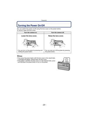 Page 20Preparation
- 20 -
Turning the Power On/Off
You can switch the power on/off using the lens cover or the power button.
To record, lower the lens cover.Note
•
If you press the power button with the lens cover in the raised state, 
a message will appear. Please lower the lens cover.
•If the power is off when the lens cover is in the lowered state, press 
and hold down the power button to turn on the power.
Turn the camera on.Turn the camera off.
Lower the lens cover. Raise the lens cover.
•You can turn on...