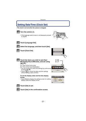 Page 21- 21 -
Preparation
Setting Date/Time (Clock Set)
•The clock is not set when the camera is shipped.
Touch [Language Set].
Select the language, and then touch [Set].
Touch [Clock Set].
Touch the items you wish to set (Year/
Month/Day/Hours/Minutes), and set using 
[3]/[4].
A: Time at the home area
B : Time at the travel destination
•
You can continue to switch the settings by continuously 
touching [ 3]/[4].
•Touch [ ] to cancel the date and time settings 
without setting a date and time.
To set the...