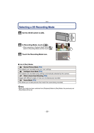 Page 33- 33 -
Basic
Selecting a 2D Recording Mode
∫List of [Rec] Modes
Note
•
When the mode has been switched from [Playback] Mode to [Rec] Mode, the previously set 
[Rec] Mode will be set.
Set the 3D/2D switch to [2D].
In Recording Mode, touch [ ].
•When operating in Playback Mode, touch [ ] to 
switch to Recording Mode and then touch [ ].
To u c h  t h e  R e c o r d i n g Mode icon.
!Normal Picture Mode (P34)
The subjects are recorded  using your own settings.
¦Intelligent Auto Mode (P35)
The subjects are...