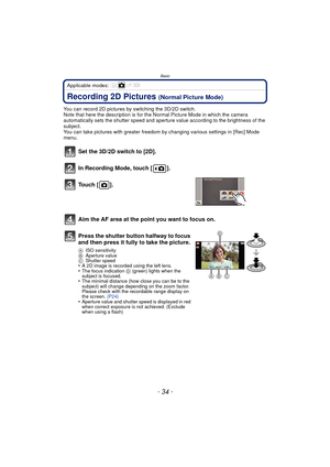 Page 34Basic
- 34 -
Applicable modes: 
Recording 2D Pictures (Normal Picture Mode)
You can record 2D pictures by switching the 3D/2D switch.
Note that here the description is for the Normal Picture Mode in which the camera 
automatically sets the shutter speed and aperture value according to the brightness of the 
subject.
You can take pictures with greater freedom by changing various settings in [Rec] Mode 
menu.
Set the 3D/2D switch to [2D].
In Recording Mode, touch [ ].
Touch [ ].
Aim the AF area at the...