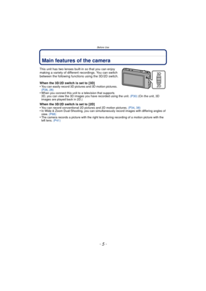 Page 5- 5 -
Before Use
Before UseMain features of the camera
This unit has two lenses built-in so that you can enjoy 
making a variety of different recordings. You can switch 
between the following functions using the 3D/2D switch.
When the 3D/2D switch is set to [3D]
•
You can easily record 3D pictures and 3D motion pictures.  
(P26, 28)
•When you connect this unit to a television that supports 
3D, you can view the 3D images you have recorded using the unit.  (P30) (On the unit, 3D 
images are played back in...