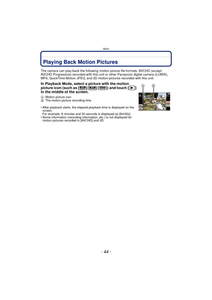 Page 44Basic
- 44 -
Playing Back Motion Pictures
The camera can play back the following motion picture file formats: AVCHD (except 
AVCHD Progressive) recorded with this unit or other Panasonic digital camera (LUMIX), 
MP4, QuickTime Motion JPEG, and 3D motion pictures recorded with this unit.
In Playback Mode, select a picture with the motion 
picture icon (such as [ ]/[ ]/[ ]) and touch [ ] 
in the middle of the screen.
AMotion picture icon
B The motion picture recording time
•After playback starts, the...