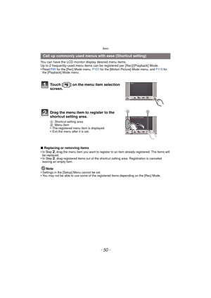 Page 50Basic
- 50 -
You can have the LCD monitor display desired menu items.
Up to 2 frequently-used menu items can be  registered per [Rec]/[Playback] Mode.
•
Read  P85 for the [Rec] Mode menu, P107  for the [Motion Picture] Mode menu, and  P115 for 
the [Playback] Mode menu.
∫ Replacing or removing items
•In Step 2, drag the menu item you want to register to an item already registered. The items will 
be replaced.
•In Step 2, drag registered items out of the shortcut setting area. Registration is canceled...