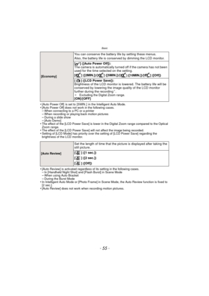 Page 55- 55 -
Basic
•[Auto Power Off]  is set to  [5 MIN. ]  in the Intelligent Auto Mode.•[Auto Power Off] does not work in the following cases.–When connecting to a PC or a printer–When recording or playing back motion pictures–During a slide show–[Auto Demo]•The effect of the [LCD Power Save] is lower in the Digital Zoom range compared to the Optical 
Zoom range.
•The effect of the [LCD Power Save] will not affect the image being recorded.•Setting of [LCD Mode] has priority over the setting of [LCD Power...