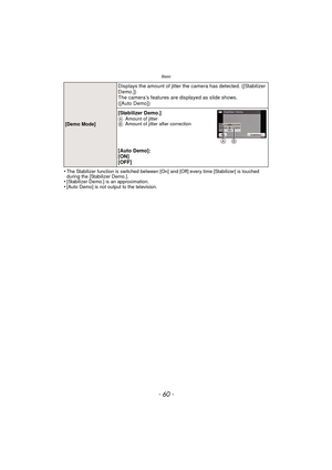 Page 60Basic
- 60 -
•The Stabilizer function is switched between [On] and [Off] every time [Stabilizer] is touched 
during the [Stabilizer Demo.].
•[Stabilizer Demo.] is an approximation.•[Auto Demo] is not output to the television.
[Demo Mode]
Displays the amount of jitter the camera has detected. ([Stabilizer 
Demo.])
The camera’s features are displayed as slide shows. 
([Auto Demo])
[Stabilizer Demo.]
A Amount of jitter
B Amount of jitter after correction
[Auto Demo]:
[ON]
[OFF]
AB...