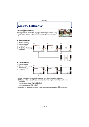 Page 61- 61 -
Recording
RecordingAbout the LCD Monitor
Touch [ ] to change.
•During Playback Zoom, while playing back motion pictures and during 
a slide show, you can only select “Normal display  E” or “No display 
G”.
In Recording Mode
In Playback Mode
¢ 1 If the [Histogram] in [Setup] menu is set to [On], histogram will be displayed.
¢ 2 When operation ceases for a certain amount of time, only the icons shown below are 
displayed.
–In Recording Mode: [ ]/[ ]/[ ]
–In Playback Mode: [ ]/[ ]
¢ 3 Name of the...