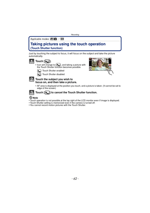 Page 62Recording
- 62 -
Applicable modes: 
Taking pictures using the touch operation 
(Touch Shutter function)
Just by touching the subject to focus, it will focus on the subject and take the picture 
automatically.
To u c h  [ ] .
•Icon will change to [ ], and taking a picture with 
the Touch Shutter function becomes possible.: Touch Shutter enabled
: Touch Shutter disabled
Touch the subject you wish to 
focus on, and then take a picture.
•AF area is displayed at the position you touch, and a picture is taken....