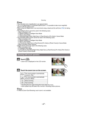 Page 67- 67 -
Recording
Note
•The indicated zoom magnification is an approximation.•“EZ” is an abbreviation of “Extended Optical Zoom”. It is possible to take more magnified 
pictures with the optical zoom.
•When using the Digital Zoom, we recommend using a tripod and the self-timer  (P88) for taking 
pictures.
•The Intelligent Zoom cannot be used in the following cases.–When recording in 3D–In [Motion Deblur] in Intelligent Auto Mode–In Macro Zoom Mode–In [Handheld Night Shot], [High Sens.], [Flash Burst] or...