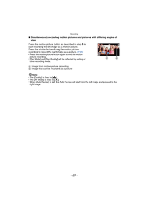 Page 69- 69 -
Recording
∫Simultaneously recording motion pictures and pictures with differing angles of 
view
AImage from motion picture recording
B Image that can be recorded as a picture
Note
•
The [Quality]  is fixed to [A].•The [AF Mode]  is fixed to [Ø].•When [Auto Review] is set, the Auto Review will start from the left image and proceed to the 
right image.
Press the motion picture button as described in step 6 to 
start recording the left image as a motion picture.
Press the shutter button during the...