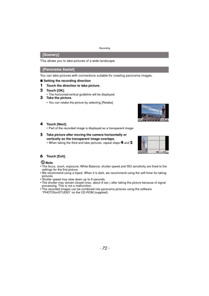 Page 72Recording
- 72 -
This allows you to take pictures of a wide landscape.
You can take pictures with connections suitable for creating panorama images.
∫Setting the recording direction
1Touch the direction to take picture.
2Touch [OK].
•The horizontal/vertical guideline will be displayed.3Take the picture.
•
You can retake the picture by selecting [Retake].
4Touch [Next].
•Part of the recorded image is displayed as a transparent image.
5Take picture after moving the camera horizontally or 
vertically so the...