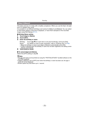 Page 75- 75 -
Recording
This takes pictures of a baby with a healthy complexion. When you use the flash, the light 
from it is weaker than usual.
It is possible to set different birthdays and names for [Baby1] and [Baby2]. You can select 
to have these appear at the time of playback, or have them stamped on the recorded 
image using [Text Stamp]  (P117).
∫ Birthday/Name setting
1Touch [Age] or [Name].
2Touch [SET].3Enter the birthday or name.
•
When the birthday or name is set, [Age] or [Name] is automatically...
