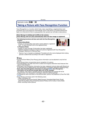 Page 80Recording
- 80 -
Applicable modes: 
RecordingTaking a Picture with Face Recognition Function
Face Recognition is a function which finds a face resembling a registered face and 
prioritizes focus and exposure automatically.  Even if the person is located towards the 
back or on the end of a line in a group photo, the camera can still take a clear picture.
•
The following functions will also work with the Face Recognition 
function.
In Recording Mode
–Display of corresponding name when camera detects a...