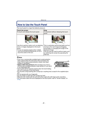 Page 9- 9 -
Before Use
How to Use the Touch Panel
This touch panel is a type that detects pressure.Note
•
If you use a commercially available liquid crystal protection 
sheet, please follow the instructions that accompany the 
sheet. (Some liquid crystal protection sheets may impair 
visibility or operability.)
•Apply a little extra pressure  when touching if you have a 
commercially available protection sheet affixed or if you feel it 
is not responding well.
•Touch panel will not operate properly when the...