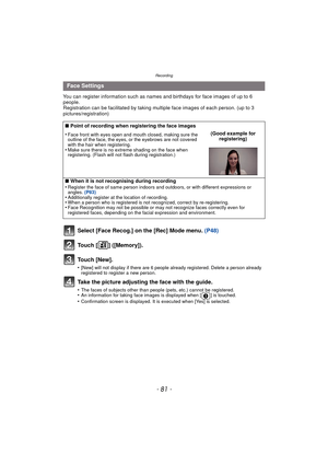 Page 81- 81 -
Recording
You can register information such as names and birthdays for face images of up to 6 
people.
Registration can be facilitated by taking multiple face images of each person. (up to 3 
pictures/registration)
Select [Face Recog.] on the [Rec] Mode menu.  (P48)
Touch [ ] ([Memory]).
Touch [New].
•[New] will not display if there are 6 people already registered. Delete a person already 
registered to register a new person.
Take the picture adjusting the face with the guide.
•The faces of...