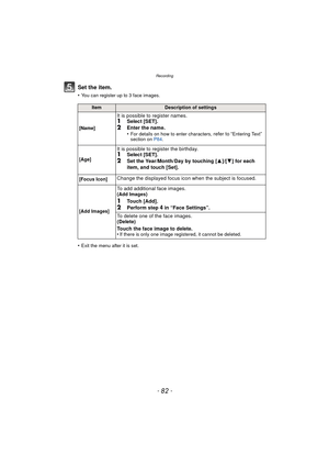 Page 82Recording
- 82 -
Set the item.
•You can register up to 3 face images.
•Exit the menu after it is set.
ItemDescription of settings
[Name]
It is possible to register names.1Select [SET].
2Enter the name.
•For details on how to enter characters, refer to “Entering Text” 
section on  P84.
[Age]
It is possible to register the birthday.1Select [SET].2Set the Year/Month/Day by touching [ 3]/[4] for each 
item, and touch [Set].
[Focus Icon]Change the displayed focus icon when the subject is focused.
[Add...