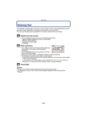 Page 84Recording
- 84 -
Entering Text
It is possible to enter babies’ and pets’ names and the names of travel destinations when 
recording. (Only alphabetical characters and symbols can be entered.)
You can use the stylus pen (supplied) if it  is hard to operate with your fingers.
Display the entry screen.
•You can display the entry screen via the following operations.–[Name] of [Baby1]/[Baby2] or [Pet] in Scene Mode–[Name] in [Face Recog.]–[Location] in [Travel Date]–[Title Edit]
Enter characters.
•Touch [ ]...