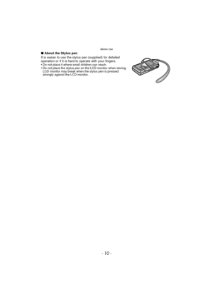 Page 10Before Use
- 10 -
∫About the Stylus pen
It is easier to use the stylus pen (supplied) for detailed 
operation or if it is hard  to operate with your fingers.
•
Do not place it where small children can reach.•Do not place the stylus pen on the LCD monitor when storing. 
LCD monitor may break when the stylus pen is pressed 
strongly against the LCD monitor.
DMC-3D1PDF-VQT3U43_mst.book  10 ページ  ２０１１年１０月２４日　月曜日　午後１時９分 