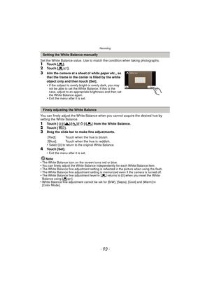 Page 93- 93 -
Recording
Set the White Balance value. Use to match the condition when taking photographs.1Touch [Ò].
2Touch [ Ó].
3Aim the camera at a sheet of white paper etc., so 
that the frame in the center is filled by the white 
object only and then touch [Set].
•
If the subject is overly bright or overly dark, you may 
not be able to set the White Balance. If this is the 
case, adjust to an appropriate brightness and then set 
the White Balance again.
•Exit the menu after it is set.
You can finely adjust...