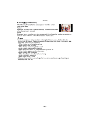 Page 95- 95 -
Recording
∫About [ š] (Face Detection)
The following AF area frames are displayed when the camera 
detects the faces.
Yellow:
When the shutter button is pressed halfway, the frame turns green 
when the camera is focused.
White:
Displayed when more than one face is detected. Other faces that are the same distance 
away as faces within the yellow AF areas are also focused.
Note
•
Under certain picture-taking conditions including the following cases, the face detection 
function may fail to work,...