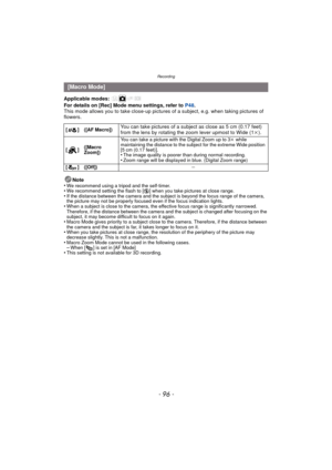 Page 96Recording
- 96 -
Applicable modes: 
For details on [Rec] Mode menu settings, refer to P48.
This mode allows you to take close-up pictures  of a subject, e.g. when taking pictures of 
flowers.
Note
•
We recommend using a tripod and the self-timer.•We recommend setting the flash to [ Œ] when you take pictures at close range.•If the distance between the camera and the subject is beyond the focus range of the camera, 
the picture may not be properly focused even if the focus indication lights.
•When a...