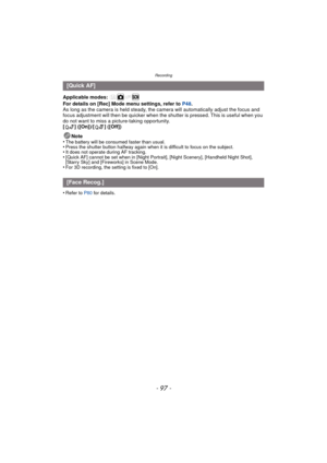 Page 97- 97 -
Recording
Applicable modes: 
For details on [Rec] Mode menu settings, refer to P48.
As long as the camera is held steady, the camera will automatically adjust the focus and 
focus adjustment will then be quicker when the shut ter is pressed. This is useful when you 
do not want to miss a picture-taking opportunity.
[ ] ([On])/[ ] ([Off])
Note
•
The battery will be consumed faster than usual.•Press the shutter button halfway again when it is difficult to focus on the subject.•It does not operate...