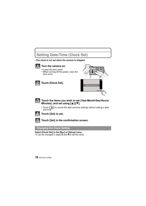 Page 18VQT3U37 (ENG)18
Setting Date/Time (Clock Set)
•The clock is not set when the camera is shipped.
Touch [Clock Set].
Touch the items you wish to set (Year/Month/Day/Hours/
Minutes), and set using [3]/[4].
•Touch [ ] to cancel the date and time settings without setting a date 
and time.
Touch [Set]  to set.
Touch [Set] in the confirmation screen.
Select [Clock Set] in the [Rec] or [Setup] menu.•It can be changed in steps 3 and 4 to set the clock.
Turn the camera on.
•Lower the lens cover.•When turning off...