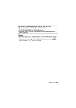 Page 2121(ENG) VQT3U37
Note
•The maximum continuous recording time for 3D motion pictures is 29 minutes 
59 seconds. If you are recording motion pictures in an environment where the 
ambient temperature is high or recording motion pictures continuously, [ ] 
may be displayed and the recording may stop.
Pay attention to the following points when 3D video recording.
•Where possible, record with the unit in a horizontal state.•Be careful not to get too close to the subject.•When moving the unit as you record, move...