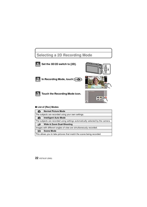 Page 22VQT3U37 (ENG)22
Selecting a 2D Recording Mode
∫List of [Rec] Modes
Set the 3D/2D switch to [2D].
In Recording Mode, touch [ ].
Touch the Recording
 Mode icon.
!Normal Picture Mode
The subjects are recorded using your own settings.
¦Intelligent Auto Mode
The subjects are recorded using settings automatically selected by the camera.
Wide & Zoom Dual-Shooting
Images with different angles of view are simultaneously recorded.
ÛScene Mode
This allows you to take pictures that match the scene being recorded....