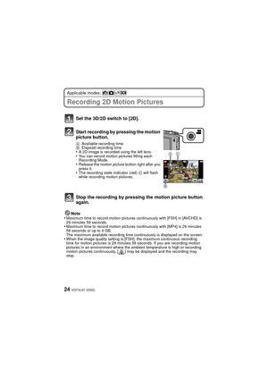 Page 24VQT3U37 (ENG)24
Applicable modes: 
Recording 2D Motion Pictures
Note
•Maximum time to record motion pictures continuously with [FSH] in [AVCHD] is 
29 minutes 59 seconds.
•Maximum time to record motion pictures continuously with [MP4] is 29 minutes 
59 seconds or up to 4 GB.
The maximum available recording time continuously is displayed on the screen.
•When the image quality setting is [FSH], the maximum continuous recording 
time for motion pictures is 29 minutes 59 seconds. If you are recording motion...