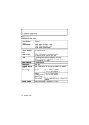 Page 32VQT3U37 (ENG)32
Specifications
Digital Camera:
Information for your safetyPower Source: DC 3.6 V
Power 
Consumption: 1.6 W (When recording in 3D)
1.6 W (When recording in 2D)
1.1 W (When playing back)
Camera effective 
pixels12,100,000 pixels
Image sensor 1/2.3q MOS sensor k2, total pixel number 
12,800,000 pixels, Primary color filter
Lens Optical 4kzoom lens k2, f l4.5 mm to 18 mm 
(35 mm film camera equivalent: 25 mm to 100 mm)/
F3.9 (Wide) to F5.7 (Tele)
Image stabilizer Optical method
Digital zoom...