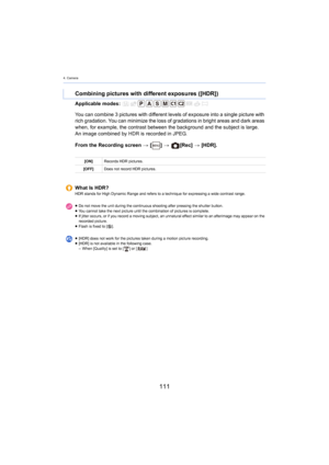 Page 1114. Camera
111
Applicable modes: 
From the Recording screen > [ ] >   [Rec]  > [HDR].
Combining pictures with different exposures ([HDR])
You can combine 3 pictures with  different levels of exposure into a single picture with 
rich gradation. You can minimize the loss of gradations in brig ht areas and dark areas 
when, for example, the contrast between the background and the  subject is large.
An image combined by HDR is recorded in JPEG.
[ON] Records HDR pictures.
[OFF] Does not record HDR pictures....