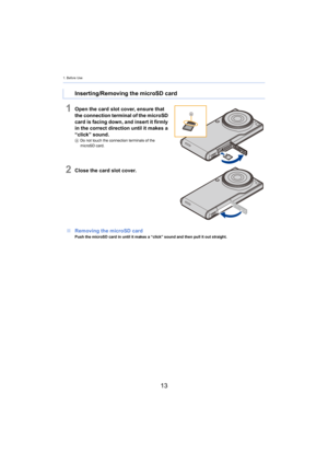 Page 131. Before Use
13
1Open the card slot cover, ensure that 
the connection terminal of the microSD 
card is facing down, and insert it firmly 
in the correct direction until it makes a 
“click” sound.
ADo not touch the connection terminals of the 
microSD card.
2Close the card slot cover.
∫ Rem oving the microSD card
Push the microSD card in until it makes a “click” sound and the n pull it out straight.
Inserting/Removing the microSD card 