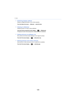 Page 1255. Viewer
125
∫Switching display methodDisplay by categorizing location, time or other properties.
From the Album list screen  > [Albu
 ms] > select the item.
∫ Viewing in slideshowPlayback pictures in an album using a slideshow.
From the File list screen/Full screen display  > [ ] >  [Slideshow].
≥ T

apping the screen while playing back a slideshow ends the slid es how.
∫Setting pictures as wallpaper, etcSet a picture as the Home screen wallpaper or the image for con tacts.
From the Full screen display...