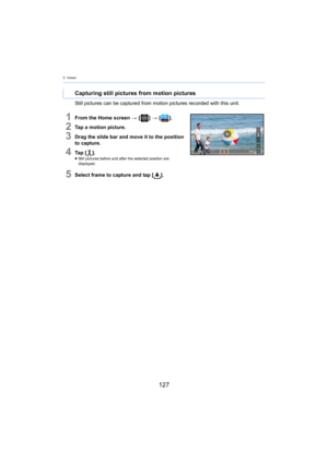 Page 1275. Viewer
127
Still pictures can be captured from motion pictures recorded with this unit.
1From the Home screen > [ ] >  [ ].
2Tap a motion picture.
3Drag the slide bar and move it to the position 
to capture.
4Ta p   [ ].≥Still pictures before and after the selected position are 
di
splayed.
5Select frame to capture and tap [ ].
Capturing still pictures from motion pictures 