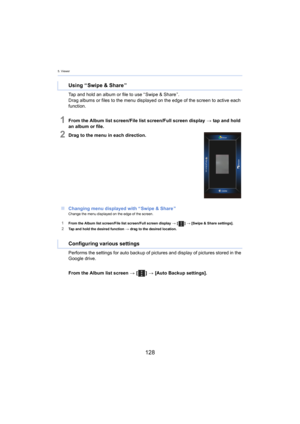 Page 1285. Viewer
128
Tap and hold an album or file to use “ Swipe & Share ”.
Drag albums or files to the menu displayed on the edge of the s creen t
 o active each 
function.
1From the Album list screen/File list screen/Full screen display  > tap and hold 
an album or file.
2Drag to the menu in each direction.
∫ Changing menu displayed with “  Sw
 ipe & Share ”Change the menu displayed on the edge of the screen.
1From the Album list screen/File list screen/Full screen display  >  [ ] >  [Swipe & Share...