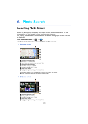 Page 129129
6.Photo Search
Launching Photo Search
Search for photography locations i n the current location or travel destinations, or use 
pictures taken by other people in those locations as a referenc e.
The walking route from the cur rent
 
 location to the desired photography location can also 
be displayed.
From the Home screen  > [ ] >  [ ].
≥During initial start-up, read the terms of use and tap [Agree] if you ag ree to the terms.
∫Map view screen
1Display the Grid view screen.
2 Move map to current...