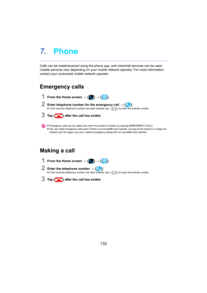 Page 132132
7.Phone
Calls can be made/received using the phone app, and voicemail s ervices can be used.
Usable services vary depending on y our m obile network operator. For more information, 
contact your contracted mobile network operator.
Emergency calls
1From the Home screen  > [ ] >  [ ].
2Enter telephone number for the emergency call  > [ ].≥If the incorrect telephone number has been entered, tap [ ] to clear the entered number.
3Ta p   [] after the call has ended.
Making a call
1From the Home screen  > [...