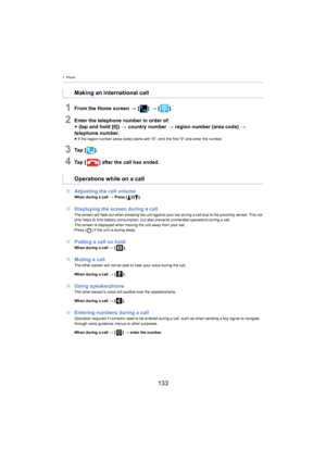 Page 1337. Phone
133
1From the Home screen > [ ] >  [ ].
2Enter the telephone number in order of:
+ (tap and hold [0])  > c ountry number > region number (area code)  > 
telephone number.
≥ If the region number (area code) starts with “0”, omit the firs t “0”  and enter the number.
3Ta p   [].
4Ta p   [ ] after the call has ended.
∫ Adjusting the call volume
When during a call  > Press [ ]/[].
∫Displaying the screen during a callThe screen will fade out when pressing the unit against your ea r during a call due...