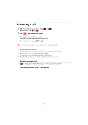 Page 1347. Phone
134
Answering a call
1When a call is being received, drag [] to [].≥To reject the call, drag [ ] to [].
2Ta p   [ ] after the call has ended.
∫ Turning the ringer off temporarily
The ringer can be turned off temporarily when receiving a call.
When receiving a call  > pr
 ess []/[], or [ ].
∫Using a headset (optional)Telephone calls can be answered and calls ended with the stereo headset (optional) button.
1When receiving a call  > press the headset (optional) button.
≥ To reject calls, press the...