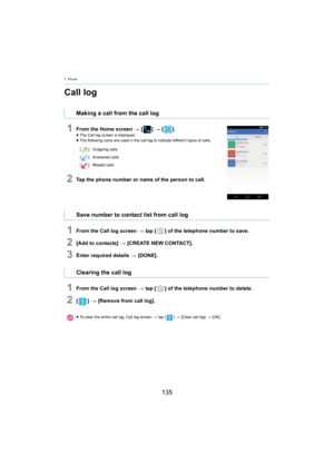 Page 1357. Phone
135
Call log
1From the Home screen > [ ] >  [ ].≥The Call log screen is displayed.
≥ The following icons are used in the call log to indicate different types of  calls.
2Tap the phone number or name of the person to call.
1From the Call log screen > tap [ ] of the telephone number to save.
2[Add to contacts]  > [CREATE NEW CONTACT].
3Enter required details  > [DONE].
1From the Call log screen  > tap [ ] of the telephone number to delete.
2[] >  [Remove from call log].
Making a call from the call...