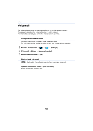 Page 1367. Phone
136
Voicemail
The voicemail service can be used depending on the mobile network operator.
A message is stored on the voicemail center if a call is missed .
For information, contact your contracted mobile network operato r.
Configure the number to connec t 

to the voicemail center.
For information on the number to enter, contact your mobile net work  operator.
1From the Home screen > [ ] >  [ ] >  [Settings].
2[Voicemail]  > [Setup]  > [Voicemail number].
3Enter voicemail number  > [OK].
[ ] is...