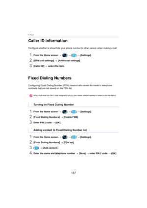 Page 1377. Phone
137
Caller ID information
Configure whether to show/hide your phone number to other person when making a call.
1From the Home screen > [ ] >  [ ] >  [Settings].
2[GSM call settings]  > [Additional settings].
3[Caller ID]  > select the item.
Fixed Dialing Numbers
Configuring Fixed Dialing Number (FDN) means calls cannot be made to telephone 
numbers that are not saved on the FDN list.
1From the Home screen  > [ ] >  [ ] >  [Settings].
2[Fixed Dialing Numbers]  > [Enable FDN].
3Enter PIN 2 code  >...