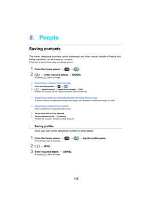 Page 138138
8.People
Saving contacts
The name, telephone numbers, email addresses and other contact  details of friends and 
family members can be saved to contacts.
≥ Data can be synchronized using your Google account.
1From the Home screen  > [ ] >  [ ].
2[] >  enter required details  > [ DONE].≥Tapping [ ] saves an image.
∫Importing contacts from storage
1From the Home screen  > [ ]>  [ ].
2[] >  [Import/export]  > [ Import from storage] > [OK].
≥ Select the account and file if there are several accounts and...