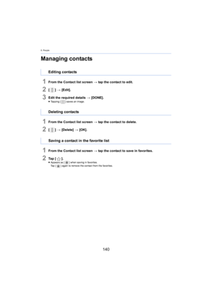 Page 1408. People
140
Managing contacts
1From the Contact list screen > tap the contact to edit.
2[ ] >  [Edit].
3Edit the required details  > [DONE].≥Tapping [ ] saves an image.
1From the Contact list screen  > tap the contact to delete.
2[ ] >  [Delete]  > [ OK].
1From the Contact list screen  > tap the contact to save in favorites.
2Ta p   [ ].≥Appears as [ ] when saving in favorites.
Ta p   [ ] again to remove the contact from the favorites.
Editing contacts
Deleting contacts
Saving a contact in the favorite...