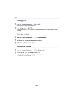 Page 1418. People
141
1From the Contact list screen > [ ] >  [ ].≥Select the account if there are multiple accounts.
2Enter group name  > [DONE].≥Entering the contact name in the [Type person’s name] column an d selecting the co ntact saves the contact in 
the group.
1From the Contact list screen  > [ ] >  [Import/export].
2Tap [Export to storage]/[Share visible contacts].
3Follow the guidance on the screen.
1From the Contact list screen  > [ ] >  [Accounts].
2Turn the [Auto-sync app data] checkbox on.≥Tapping...