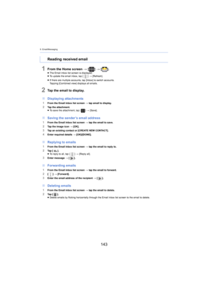 Page 1439. Email/Messaging
143
1From the Home screen > [ ] >  [ ].≥The Email inbox list screen is displayed.
≥ To update the email inbox, tap [ ] >  [Refresh].
≥ I
f there are multiple accounts, tap [Inbox] to switch accounts.
Tapping [Combined view] displays all emails.
2Tap the email to display.
∫ Displaying attachments
1From the Email inbox list screen  > tap email to display.2Tap the attachment.
≥To save the attachment, tap [ ] >  [Save].
∫ Saving the sender’s email address
1From the Email inbox list screen...