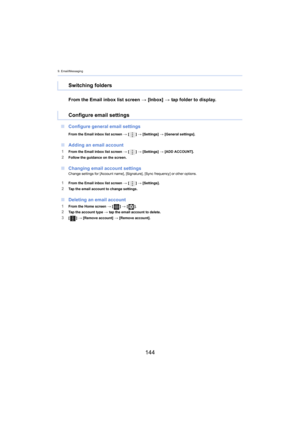 Page 1449. Email/Messaging
144
From the Email inbox list screen > [Inbox]  > tap folder to display.
∫ Configure general email settings
From the Email inbox list screen  > [ ] >  [Settings]  > [ General settings].
∫Adding an email account
1From the Email inbox list screen  > [ ] >  [Settings]  > [ ADD ACCOUNT].
2Follow the guidance on the screen.
∫Changing email account settingsChange settings for [Account name], [Signature], [Sync frequency] or other options.
1From the Email inbox list screen  > [ ] >...