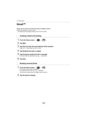 Page 1459. Email/Messaging
145
Gmail™
Gmail can be sent and received using a Google account.≥Each Gmail operation is similar to email.
For details about the operating method, refer to “Email” on  P14 2.
1From the Home screen  > [ ] >  [ ].
2Ta p   [ ].
3Tap [To] and enter the email address of the recipient.≥Ta p   [ ] >  [Add Cc/Bcc] to enter Cc or Bcc.
4Tap [Subject] and enter a subject.
5Tap [Compose email] and enter a message.≥To send Gmail with attachments, tap [ ] > [Attach file].
6Ta p   [ ].
1From the...