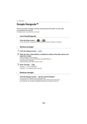 Page 1469. Email/Messaging
146
Google Hangouts™
Send and receive messages, pictures and other files with friends, or hold video 
conversations with a group.
≥ A Google account is required to use all functions.
From the Home screen  > [ ] >  [ ].≥If the setting screen is display ed when laun ching it for the first time, configure it as required.
1From the Hangout screen > [ ].
2Enter the name, email address or telephone number of the other  person and 
select the contact.
≥ Saved contacts can also be selected.
≥...